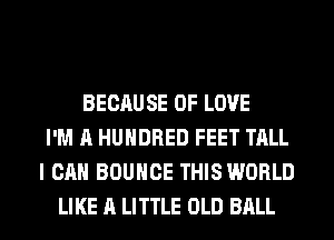 BECAUSE OF LOVE
I'M A HUNDRED FEET TALL
I CAN BOUNCE THIS WORLD
LIKE A LITTLE OLD BALL
