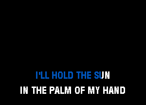 I'LL HOLD THE SUN
IN THE PALM OF MY HAND