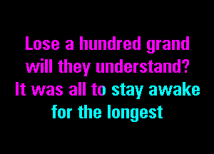 Lose a hundred grand
will they understand?
It was all to stay awake
for the longest