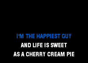 I'M THE HAPPIEST GUY
AND LIFE IS SWEET
AS A CHERRY CREAM PIE