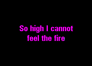 So high I cannot

feel the fire