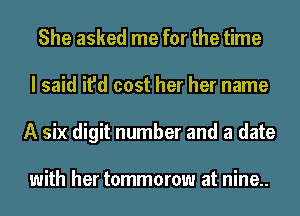 She asked me for the time
I said it'd cost her her name
A six digit number and a date

with her tommorow at nine..