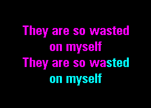 They are so wasted
on myself

They are so wasted
on myself