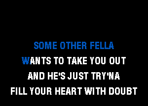 SOME OTHER FELLA
WANTS TO TAKE YOU OUT
AND HE'S JUST TRY'HA
FILL YOUR HEART WITH DOUBT