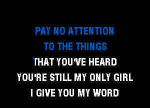 PAY H0 ATTENTION
TO THE THINGS
THAT YOU'VE HEARD
YOU'RE STILL MY ONLY GIRL

I GIVE YOU MY WORD l