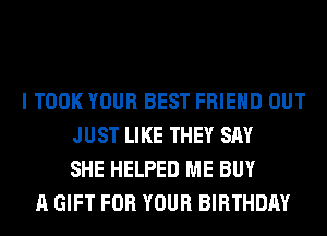 I TOOK YOUR BEST FRIEND OUT
JUST LIKE THEY SAY
SHE HELPED ME BUY
A GIFT FOR YOUR BIRTHDAY