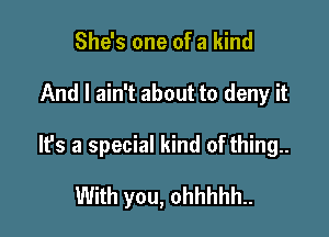 She's one of a kind

And I ain't about to deny it

It's a special kind of thing..

With you, ohhhhh..