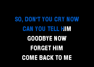 SD, DON'T YOU CRY HOW
CAN YOU TELL HIM

GOODBYE NOW
FORGET HIM
COME BACK TO ME