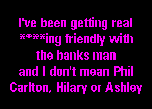 I've been getting real
96969696ing friendly with
the banks man
and I don't mean Phil
Carlton, Hilary or Ashley