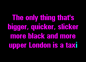 The only thing that's
bigger, quicker, slicker
more black and more
upper London is a taxi