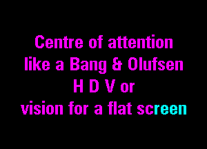 Centre of attention
like a Bang a Olufsen

H D V or
vision for a flat screen