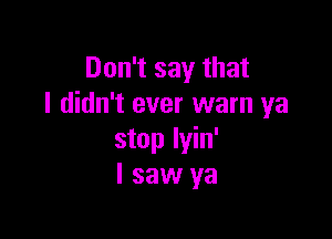 Don't say that
I didn't ever warn ya

stop lyin'
I saw ya