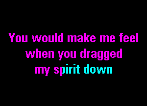 You would make me feel

when you dragged
my spirit down