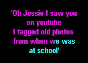 'Oh Jessie I saw you
on youtube

l tagged old photos
from when we was
atschoor