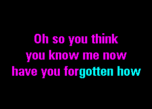 Oh so you think

you know me now
have you forgotten how