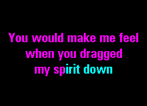 You would make me feel

when you dragged
my spirit down