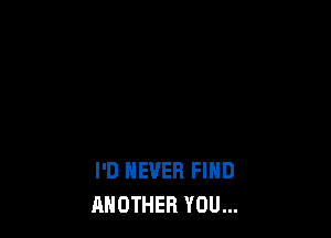 I'D NEVER FIND
ANOTHER YOU...
