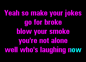 Yeah so make your iokes
go for broke
blow your smoke
you're not alone
well who's laughing now