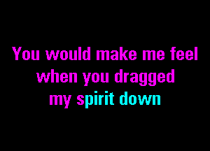 You would make me feel

when you dragged
my spirit down