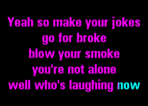 Yeah so make your iokes
go for broke
blow your smoke
you're not alone
well who's laughing now