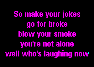 So make your iokes
go for broke

blow your smoke
you're not alone
well who's laughing now