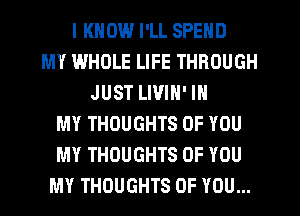 I KNOW I'LL SPEND
MY IA'HIJLE LIFE THROUGH
JUST LIVIN' IN
MY THOUGHTS OF YOU
MY THOUGHTS OF YOU
MY THOUGHTS OF YOU...