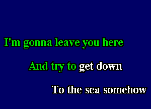 I'm gonna leave you here

And my to get down

To the sea somehow