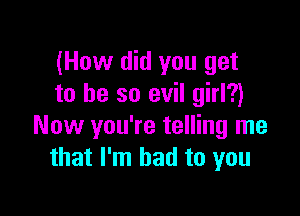 (How did you get
to he so evil girl?)

Now you're telling me
that I'm bad to you