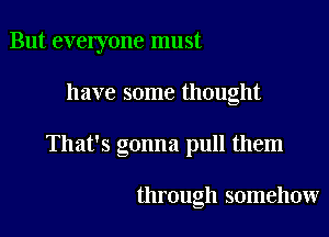 But everyone must

have some thought

That's gonna pull them

through somehow