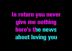 In return you never
give me nothing

here's the news
about loving you