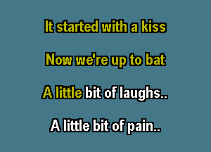 It started with a kiss

Now we're up to bat

A little bit of laughs..

A little bit of pain..