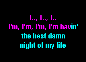 I.., I.., I..
I'm, I'm, I'm, I'm havin'

the best damn
night of my life