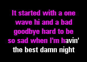 It started with a one
wave hi and a had
goodbye hard to he

so sad when I'm havin'
the best damn night