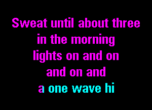 Sweat until about three
in the morning

lights on and on
and on and
a one wave hi