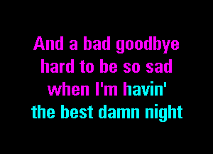 And a bad goodbye
hard to be so sad

when I'm havin'
the best damn night