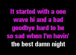 It started with a one
wave hi and a had
goodbye hard to he

so sad when I'm havin'
the best damn night