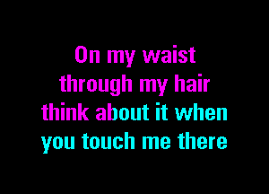 On my waist
through my hair

think about it when
you touch me there