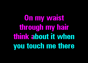 On my waist
through my hair

think about it when
you touch me there