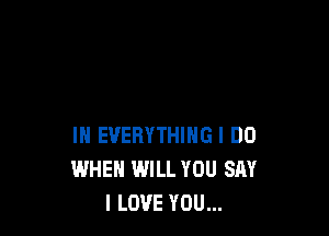 IN EVERYTHING I DO
WHEN WILL YOU SAY
I LOVE YOU...