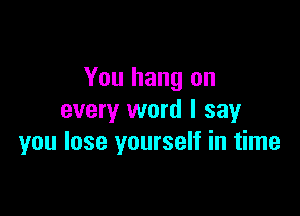 You hang on

every word I sayr
you lose yourself in time