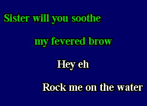 Sister will you soothe

my revered brow

Hey e11

Rock me on the water