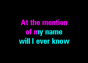 At the mention

of my name
will I ever know