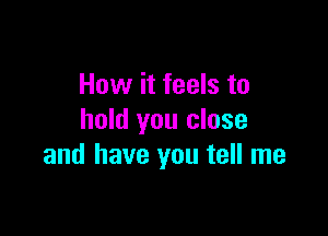 How it feels to

hold you close
and have you tell me