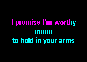 I promise I'm worthy

mmm
to hold in your arms