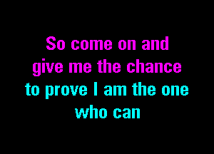 So come on and
give me the chance

to prove I am the one
who can