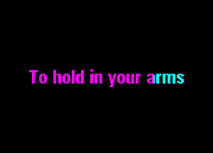 To hold in your arms