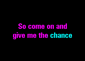 So come on and

give me the chance