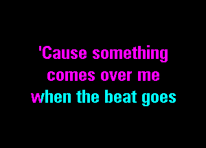 'Cause something

comes over me
when the beat goes