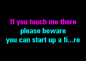 If you touch me there
please beware

you can start up a fi...re