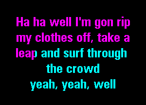 Ha ha well I'm you rip
my clothes off, take a

leap and surf through
the crowd
yeah, yeah, well